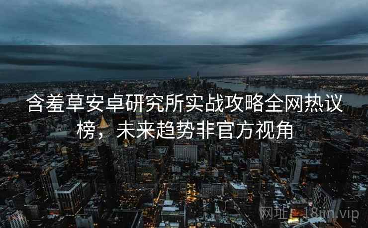 含羞草安卓研究所实战攻略全网热议榜，未来趋势非官方视角