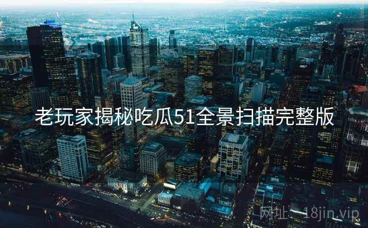 老玩家揭秘吃瓜51全景扫描完整版