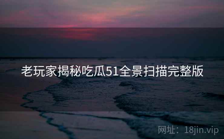 老玩家揭秘吃瓜51全景扫描完整版
