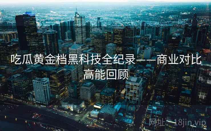 吃瓜黄金档黑科技全纪录——商业对比高能回顾