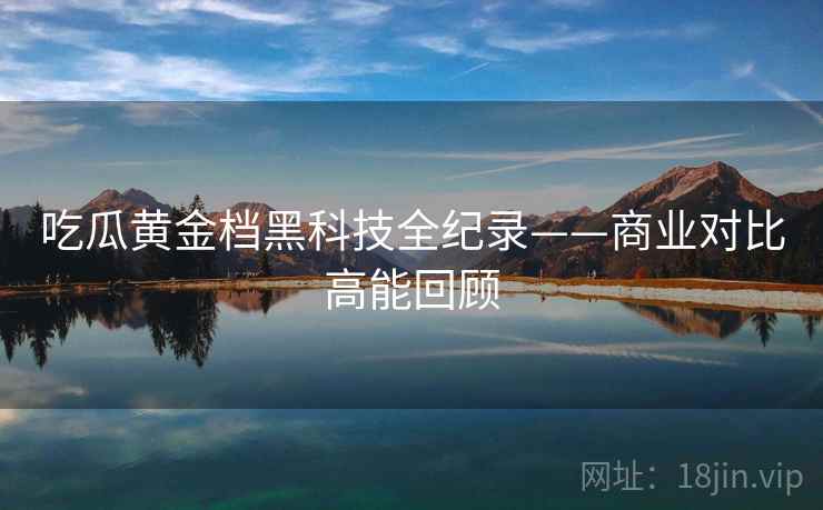 吃瓜黄金档黑科技全纪录——商业对比高能回顾