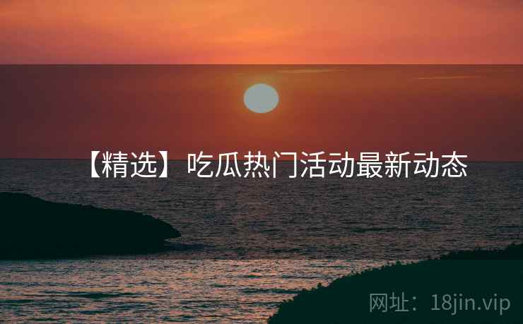 【精选】吃瓜热门活动最新动态