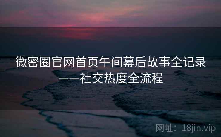 微密圈官网首页午间幕后故事全记录——社交热度全流程