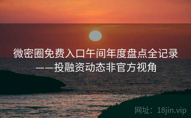 微密圈免费入口午间年度盘点全记录——投融资动态非官方视角