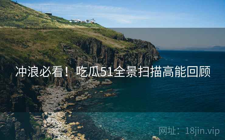 冲浪必看！吃瓜51全景扫描高能回顾