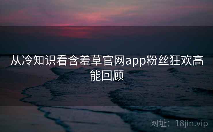 从冷知识看含羞草官网app粉丝狂欢高能回顾