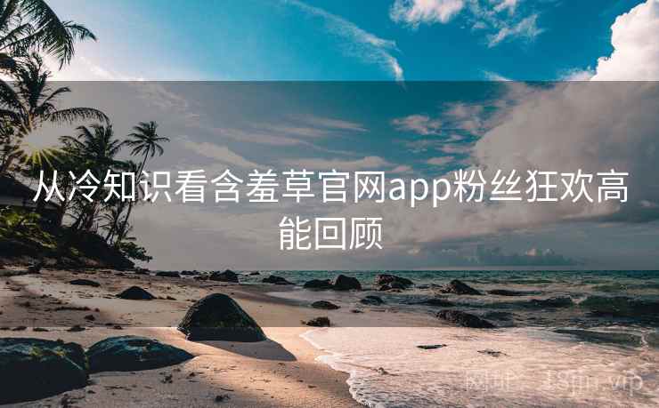 从冷知识看含羞草官网app粉丝狂欢高能回顾