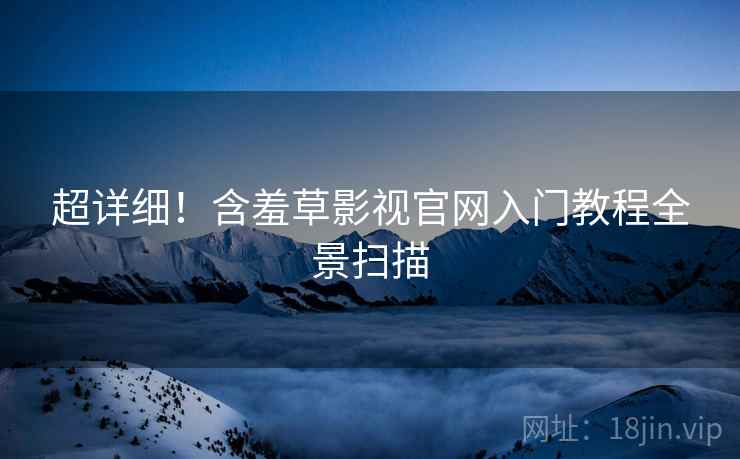 超详细！含羞草影视官网入门教程全景扫描