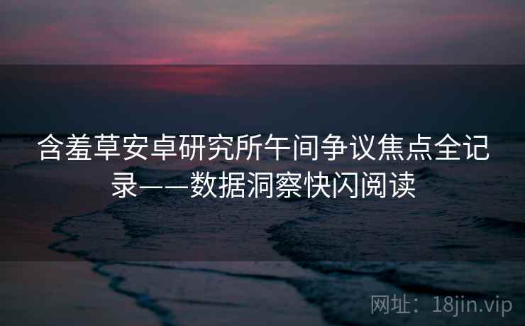 含羞草安卓研究所午间争议焦点全记录——数据洞察快闪阅读