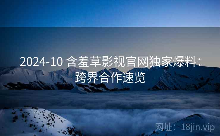 2024-10 含羞草影视官网独家爆料：跨界合作速览