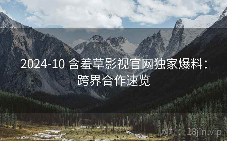 2024-10 含羞草影视官网独家爆料：跨界合作速览