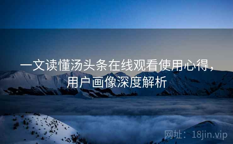 一文读懂汤头条在线观看使用心得，用户画像深度解析