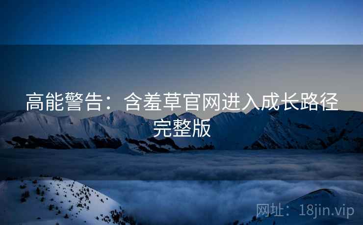 高能警告：含羞草官网进入成长路径完整版