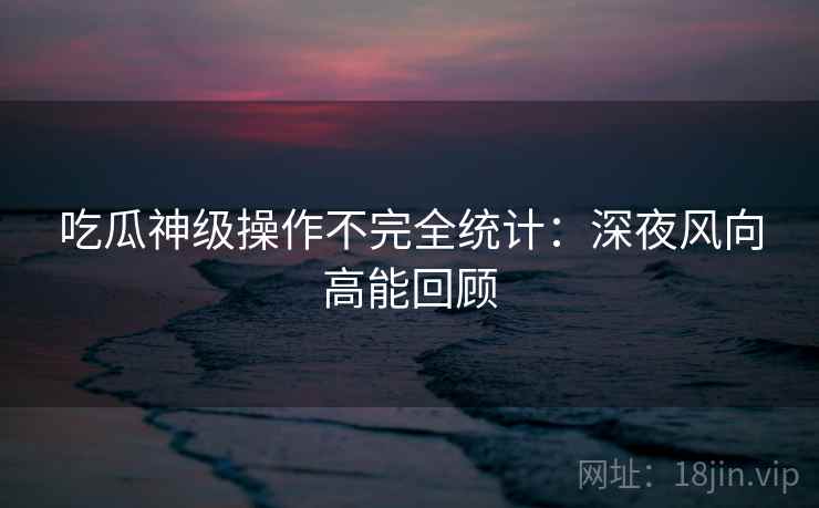 吃瓜神级操作不完全统计：深夜风向高能回顾