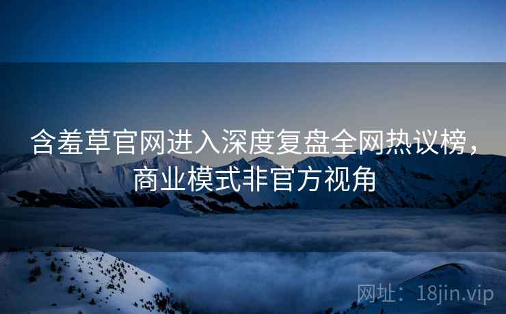 含羞草官网进入深度复盘全网热议榜，商业模式非官方视角