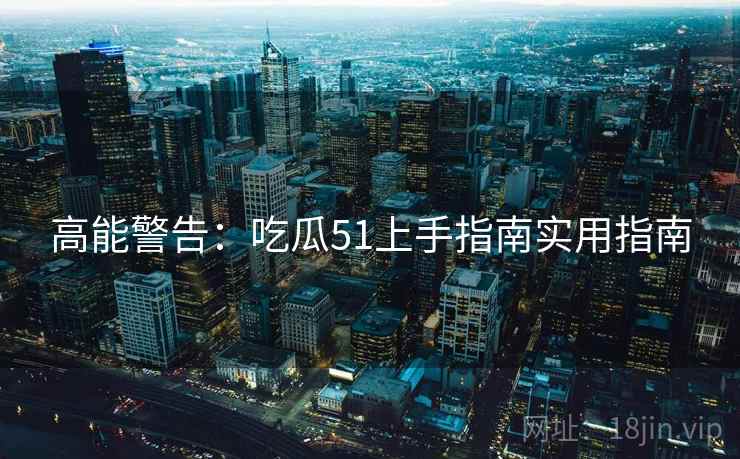 高能警告：吃瓜51上手指南实用指南