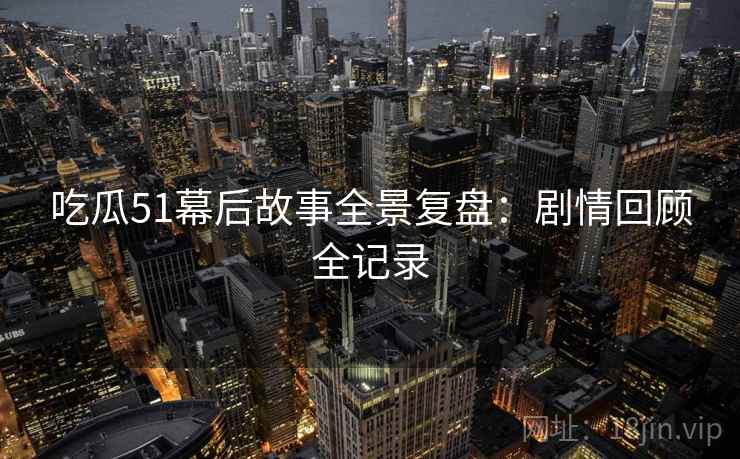 吃瓜51幕后故事全景复盘：剧情回顾全记录