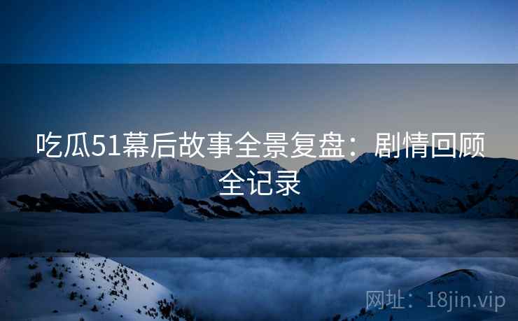 吃瓜51幕后故事全景复盘：剧情回顾全记录