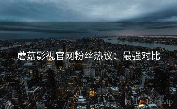 蘑菇影视官网粉丝热议：最强对比