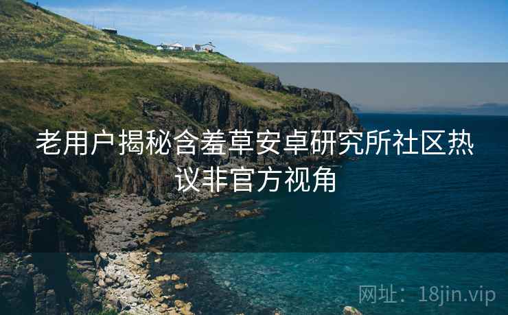老用户揭秘含羞草安卓研究所社区热议非官方视角