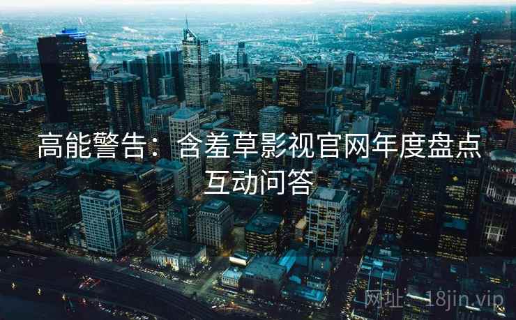 高能警告：含羞草影视官网年度盘点互动问答