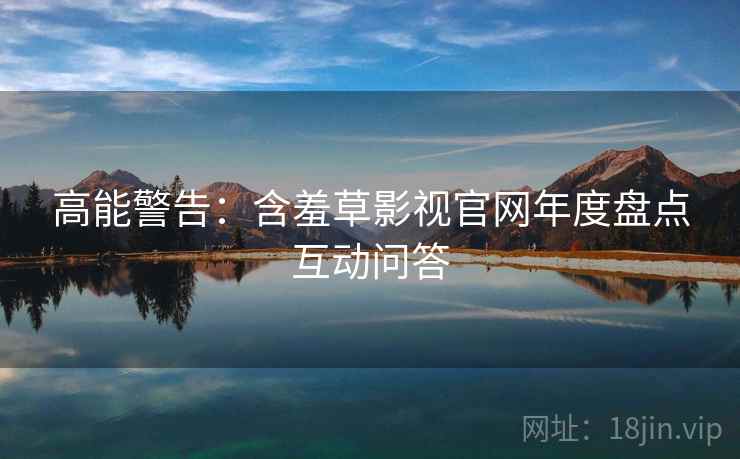 高能警告：含羞草影视官网年度盘点互动问答