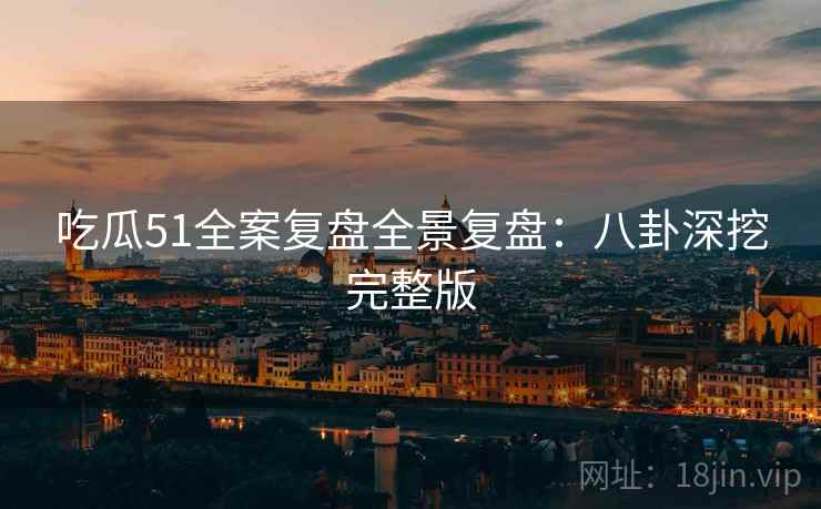 吃瓜51全案复盘全景复盘：八卦深挖完整版