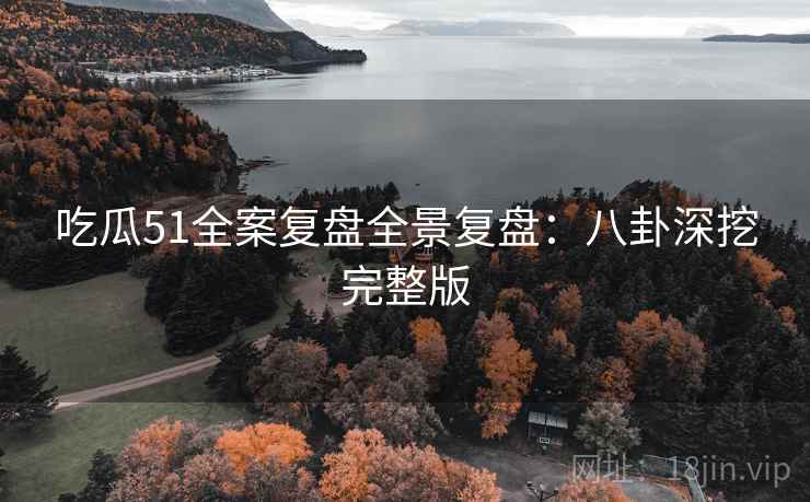 吃瓜51全案复盘全景复盘：八卦深挖完整版