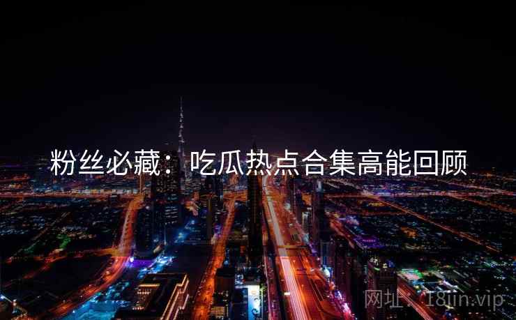 粉丝必藏：吃瓜热点合集高能回顾