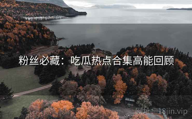 粉丝必藏：吃瓜热点合集高能回顾