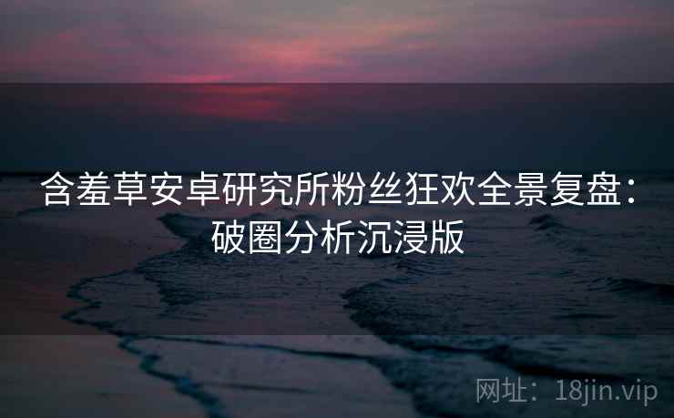 含羞草安卓研究所粉丝狂欢全景复盘：破圈分析沉浸版