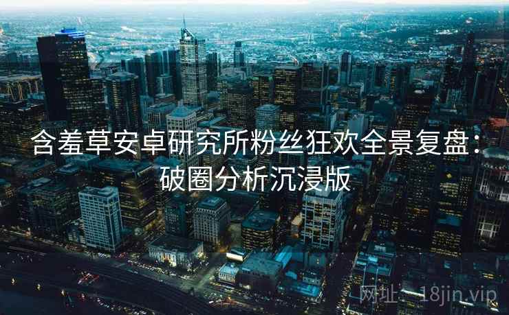 含羞草安卓研究所粉丝狂欢全景复盘：破圈分析沉浸版