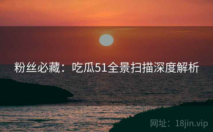 粉丝必藏：吃瓜51全景扫描深度解析