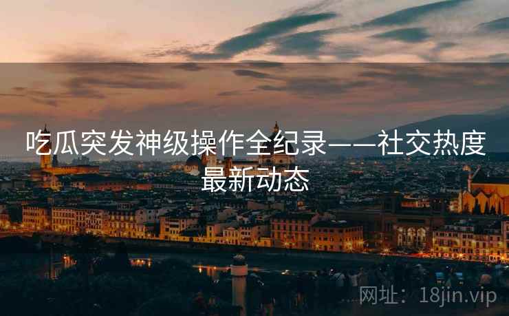 吃瓜突发神级操作全纪录——社交热度最新动态