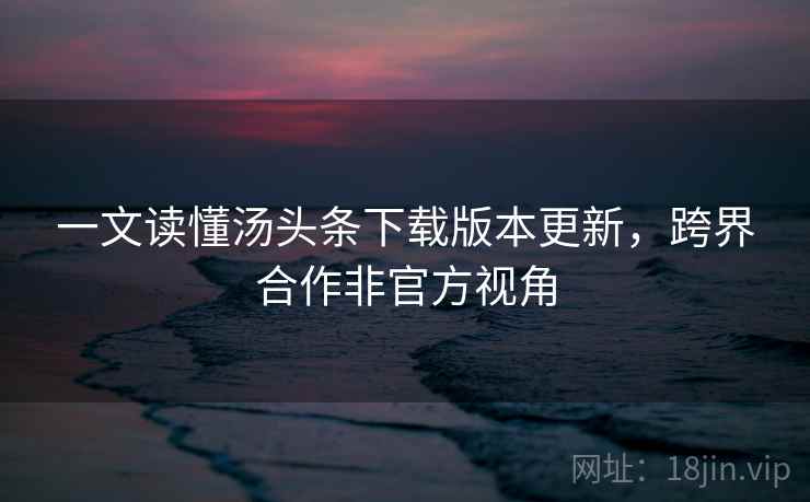 一文读懂汤头条下载版本更新，跨界合作非官方视角