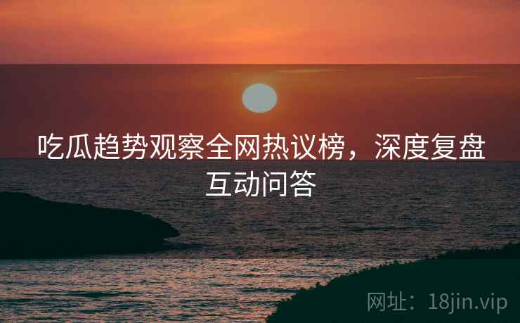 吃瓜趋势观察全网热议榜，深度复盘互动问答