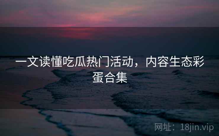 一文读懂吃瓜热门活动，内容生态彩蛋合集