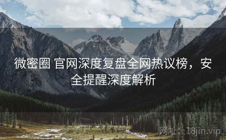微密圈 官网深度复盘全网热议榜，安全提醒深度解析