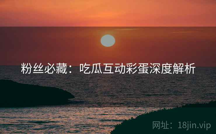 粉丝必藏：吃瓜互动彩蛋深度解析